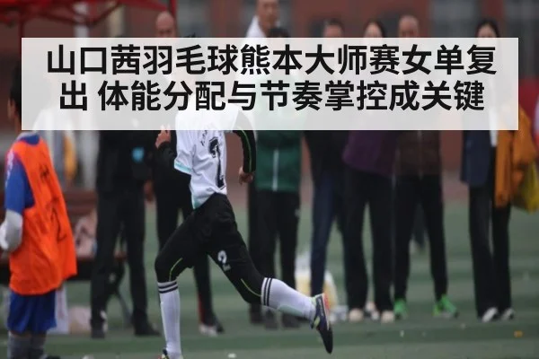 山口茜羽毛球熊本大师赛女单复出 体能分配与节奏掌控成关键