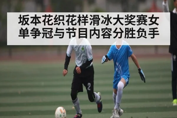 坂本花织花样滑冰大奖赛女单争冠与节目内容分胜负手